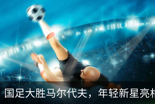 国足大胜马尔代夫，年轻新星亮相但问题依旧浮出水面